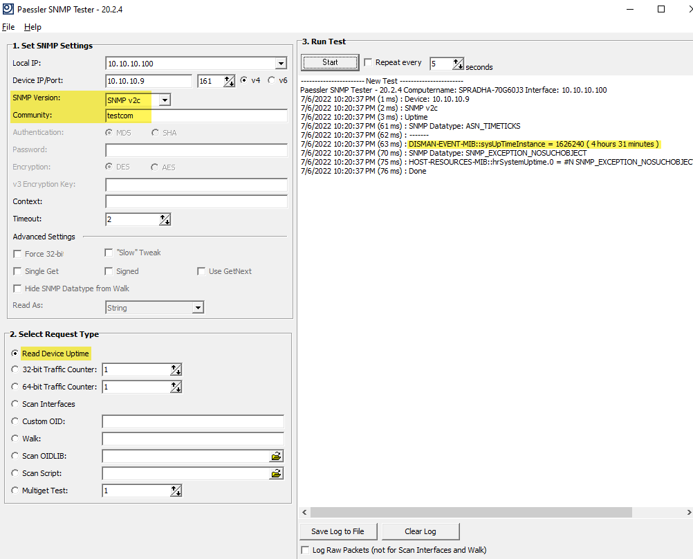 Paessler SNMP Tester - Eile Help 1. set Local [P: Device [P Fort: SNMP Version: Community: Authentcaton: Passnord: Encryption: v: Encryption Key: Context: Timeou t: Advanced Se tbngs Force 32-bi Single Get 20.2.4 10.10.10.g SNMP v2c &bull;Slow' Tweak r Signed Use GetNext Hide SNMP Datatype from Wak Read As: 2. Select Request T Read Device Uptime 32-bit Traffic Counter: 64-bit Traffic Counter: Scan Inter faces custom OLD: Walk: scan OIDLIE: Mul bge t Test: r Repeat ever Y Nevv Test Paessler SNMP Tester - 20.2.4 computername: SPRADHA-70G60J31nterface: 10.10.10.100 7/6/2022 PM (1 ms) Device: 10.10.10.9 7/6/2022 PM (2 ms) : SNMP v2c 7/6/2022 PM (3 ms) : Uptime 7/6/2022 PM (61 ms) : SNMP Datatype: ASN_TIMETICKS 7/6/2022 PM (62 ms) : 7/6/2022 PM (63 ms) : = 1626240 ( 4 hours 31 minutes) 7/6/2022 PM (70 ms) : SNMP Datatype: 7/6/2022 PM (75 ms) : = 7/6/2022 PM (76 ms) : Done Save Log to File Clear Log r Log Ran Packets (not for Scan Interfaces and Walk)